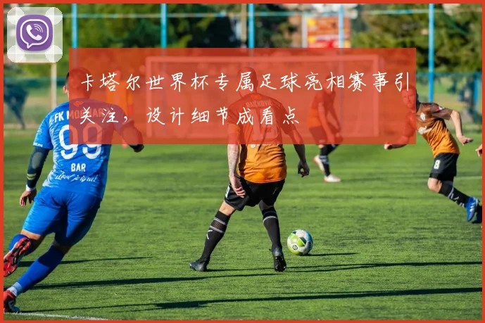 卡塔尔世界杯专属足球亮相赛事引关注，设计细节成看点
