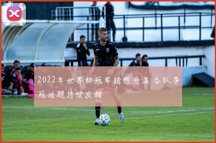 2022年世界杯冠军猜想升温 各队争冠话题持续发酵