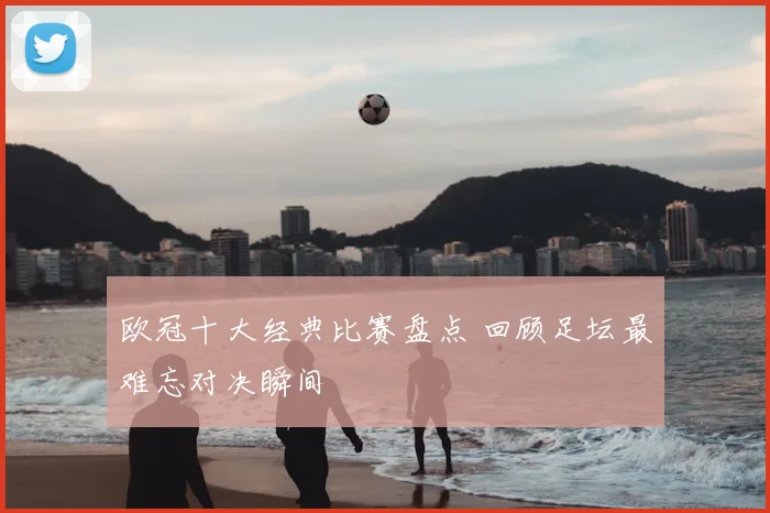 欧冠十大经典比赛盘点 回顾足坛最难忘对决瞬间