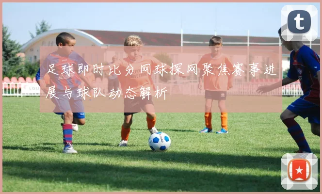 足球即时比分网球探网聚焦赛事进展与球队动态解析