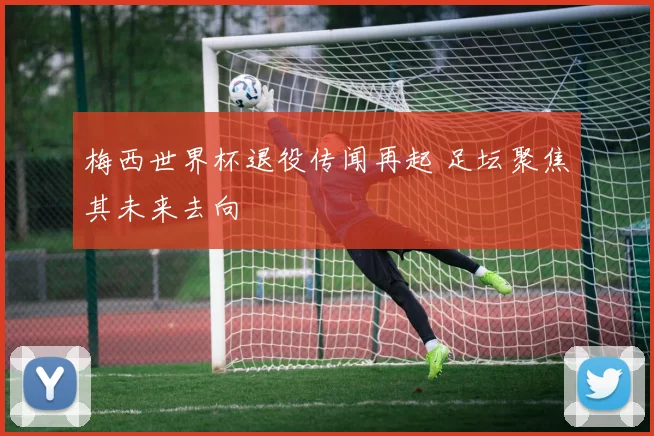 梅西世界杯退役传闻再起 足坛聚焦其未来去向