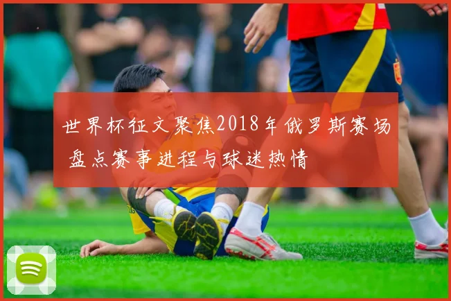 世界杯征文聚焦2018年俄罗斯赛场 盘点赛事进程与球迷热情