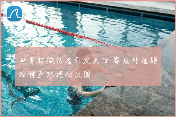 世界杯微信名引发关注 赛场外话题延伸至球迷社交圈