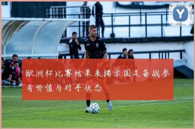 欧洲杯比赛结果表揭示国足备战参考价值与对手状态