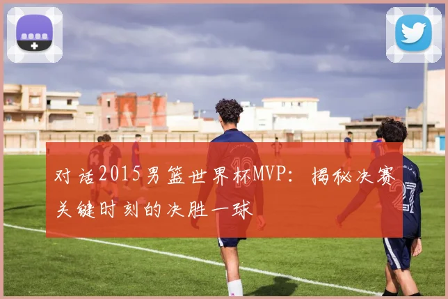 对话2015男篮世界杯MVP：揭秘决赛关键时刻的决胜一球