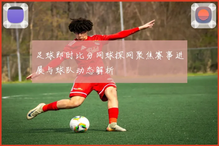 足球即时比分网球探网聚焦赛事进展与球队动态解析