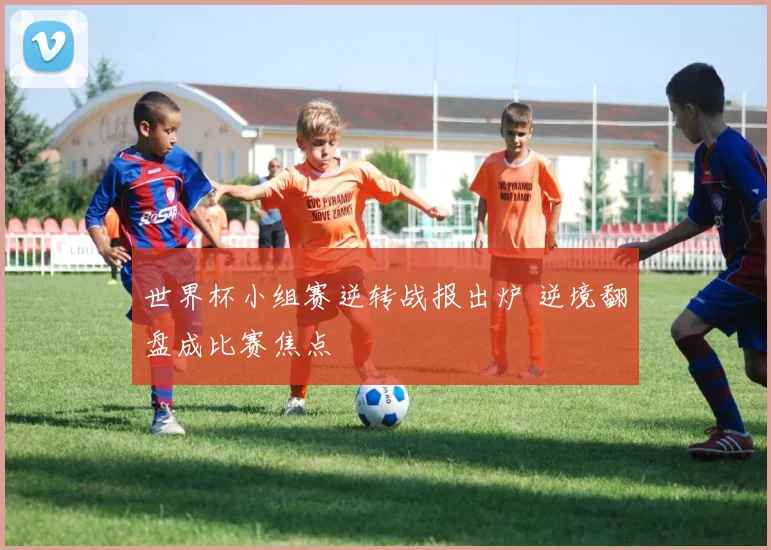 世界杯小组赛逆转战报出炉 逆境翻盘成比赛焦点
