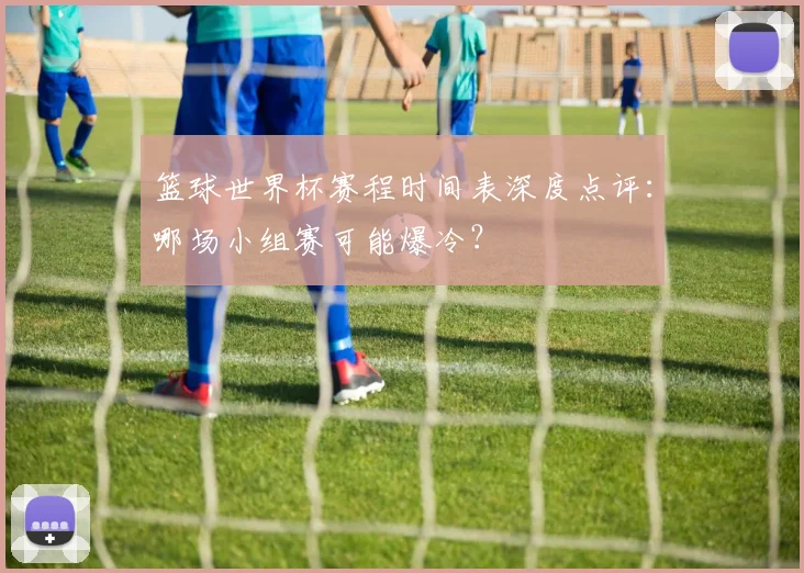 篮球世界杯赛程时间表深度点评：哪场小组赛可能爆冷？