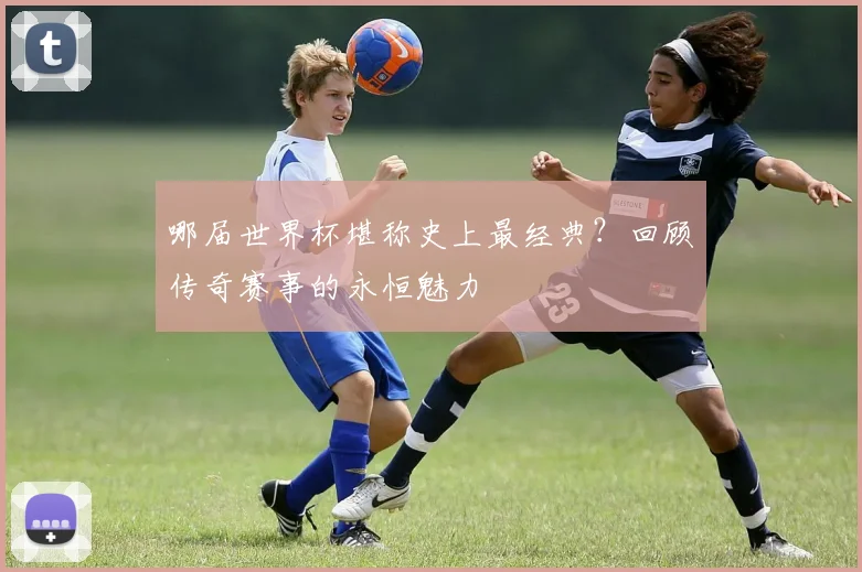 哪届世界杯堪称史上最经典？回顾传奇赛事的永恒魅力