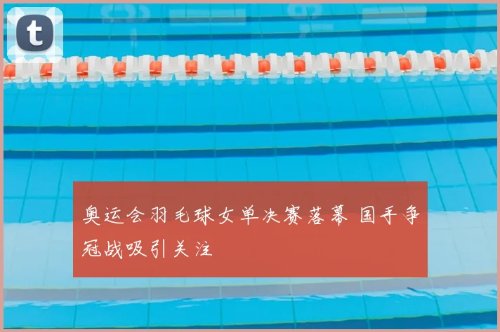 奥运会羽毛球女单决赛落幕 国手争冠战吸引关注