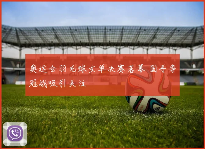 奥运会羽毛球女单决赛落幕 国手争冠战吸引关注
