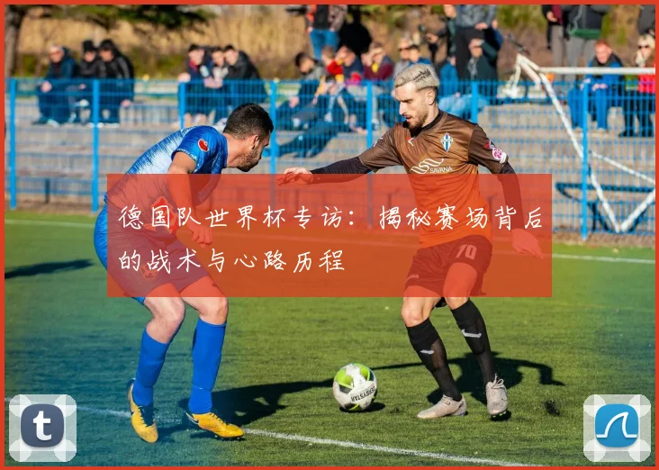 德国队世界杯专访：揭秘赛场背后的战术与心路历程