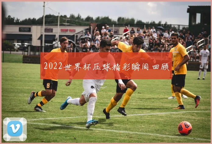 2022世界杯压球精彩瞬间回顾