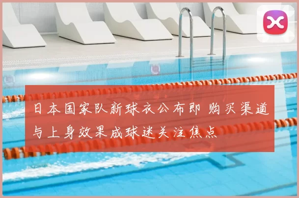 日本国家队新球衣公布即 购买渠道与上身效果成球迷关注焦点