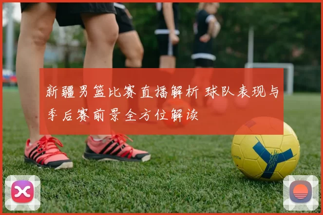 新疆男篮比赛直播解析 球队表现与季后赛前景全方位解读