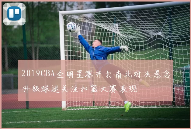 2019CBA全明星赛开打南北对决悬念升级球迷关注扣篮大赛表现