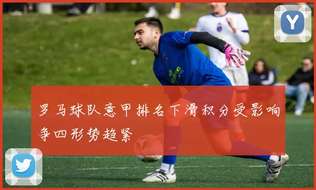 罗马球队意甲排名下滑积分受影响争四形势趋紧