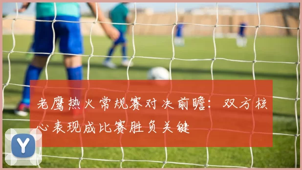 老鹰热火常规赛对决前瞻：双方核心表现成比赛胜负关键