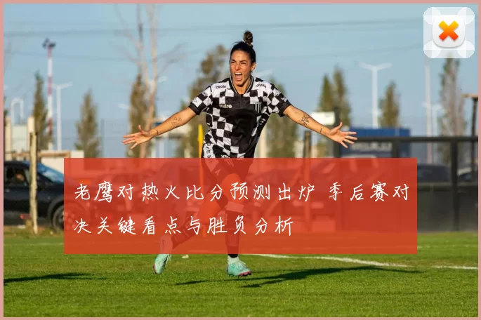 老鹰对热火比分预测出炉 季后赛对决关键看点与胜负分析