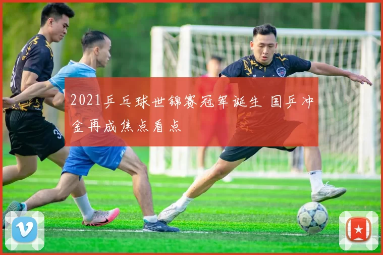 2021乒乓球世锦赛冠军诞生 国乒冲金再成焦点看点