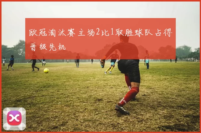 欧冠淘汰赛主场2比1取胜球队占得晋级先机