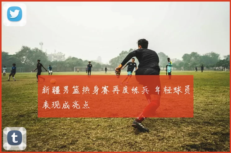 新疆男篮热身赛再度练兵 年轻球员表现成亮点