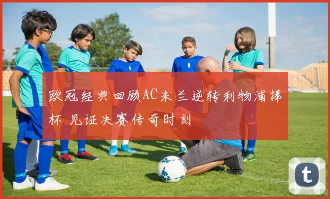 欧冠经典回顾AC米兰逆转利物浦捧杯 见证决赛传奇时刻