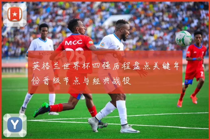英格兰世界杯四强历程盘点关键年份晋级节点与经典战役