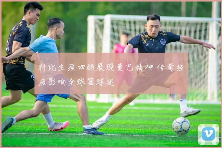 科比生涯回顾展现曼巴精神 传奇经历影响全球篮球迷