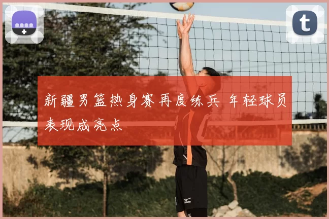 新疆男篮热身赛再度练兵 年轻球员表现成亮点