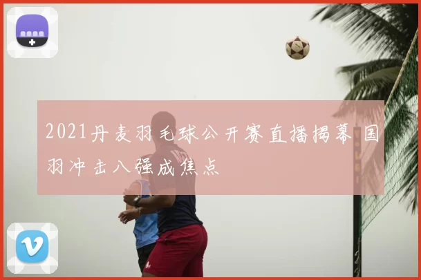 2021丹麦羽毛球公开赛直播揭幕 国羽冲击八强成焦点