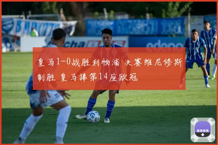 皇马1-0战胜利物浦 决赛维尼修斯制胜 皇马捧第14座欧冠