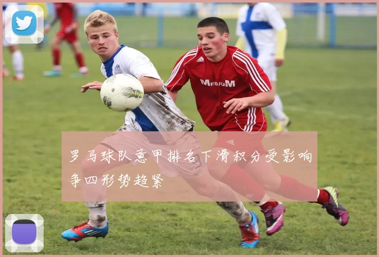 罗马球队意甲排名下滑积分受影响争四形势趋紧