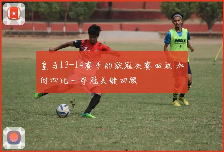 皇马13-14赛季的欧冠决赛回放 加时四比一夺冠关键回顾