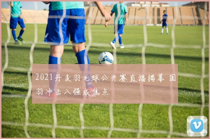 2021丹麦羽毛球公开赛直播揭幕 国羽冲击八强成焦点
